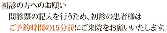 初診の方へのお願い：問診票の記入を行うため、初診の患者様はご予約時間の15分前にご来院をお願いいたします。お手数をお掛けいたしますが、ご理解とご協力の程、どうぞよろしくお願いいたします。