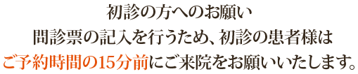 初診の方へのお願い：問診票の記入を行うため、初診の患者様はご予約時間の15分前にご来院をお願いいたします。お手数をお掛けいたしますが、ご理解とご協力の程、どうぞよろしくお願いいたします。